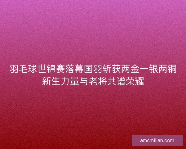 羽毛球世锦赛落幕国羽斩获两金一银两铜新生力量与老将共谱荣耀