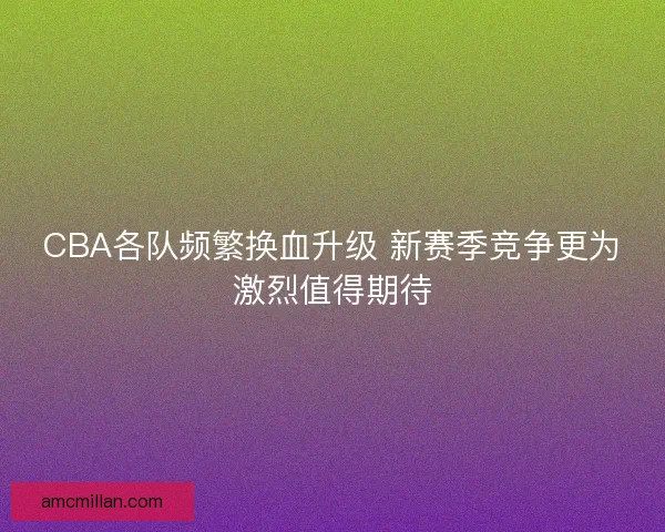 CBA各队频繁换血升级 新赛季竞争更为激烈值得期待