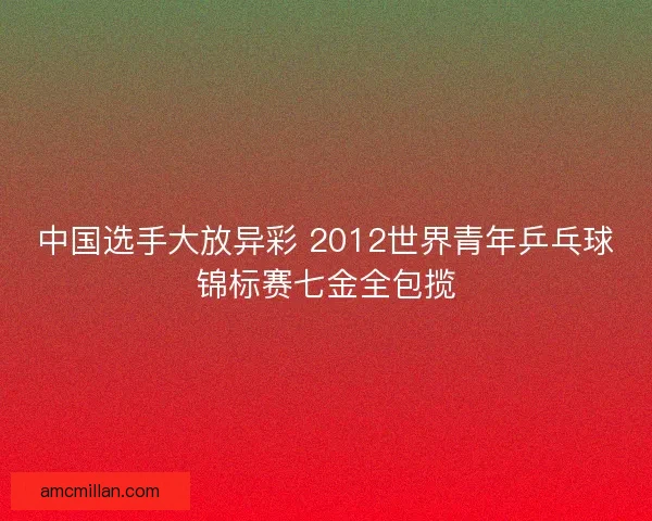 中国选手大放异彩 2012世界青年乒乓球锦标赛七金全包揽