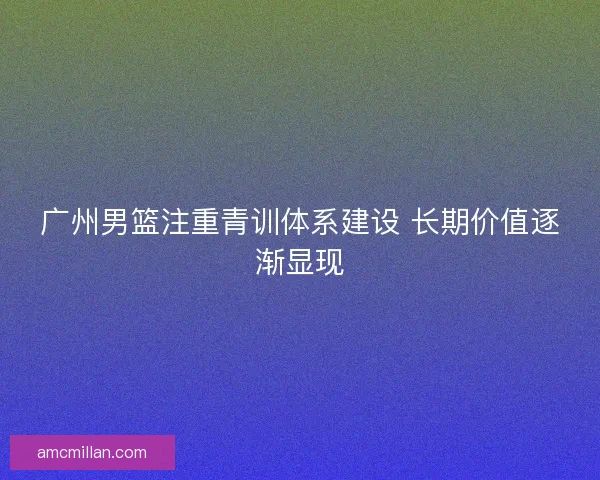 广州男篮注重青训体系建设 长期价值逐渐显现