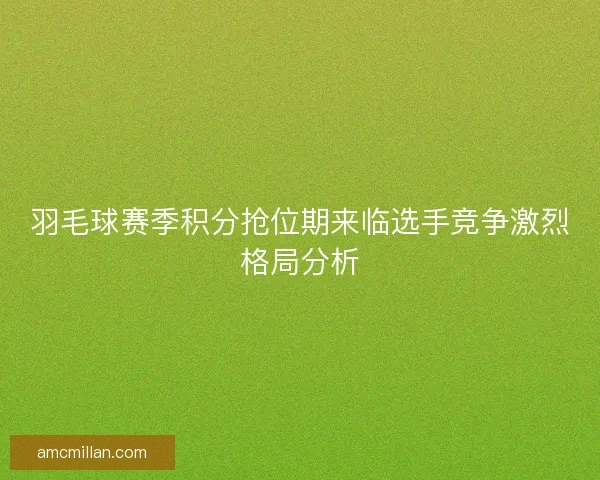 羽毛球赛季积分抢位期来临选手竞争激烈格局分析